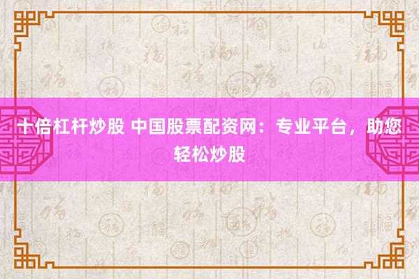 十倍杠杆炒股 中国股票配资网：专业平台，助您轻松炒股