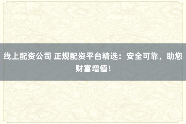 线上配资公司 正规配资平台精选：安全可靠，助您财富增值！