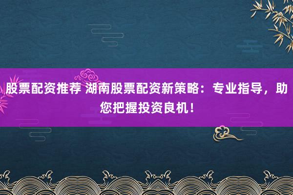 股票配资推荐 湖南股票配资新策略：专业指导，助您把握投资良机！