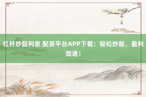 杠杆炒股利息 配资平台APP下载:轻松炒股,盈利加速!