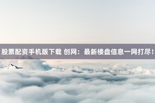 股票配资手机版下载 创网：最新楼盘信息一网打尽！