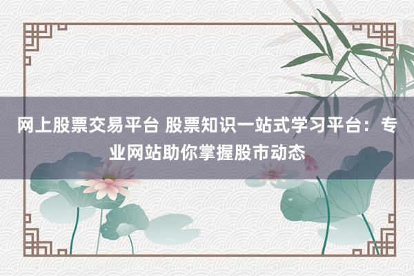 网上股票交易平台 股票知识一站式学习平台：专业网站助你掌握股市动态