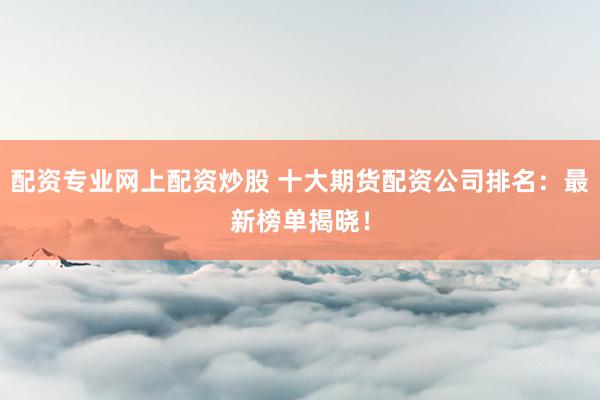配资专业网上配资炒股 十大期货配资公司排名：最新榜单揭晓！