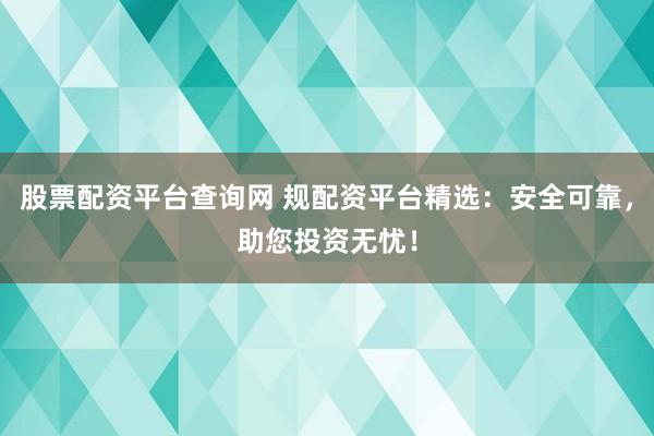 股票配资平台查询网 规配资平台精选：安全可靠，助您投资无忧！