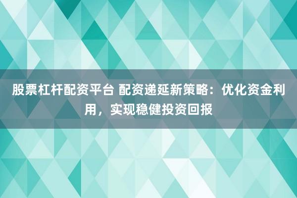 股票杠杆配资平台 配资递延新策略：优化资金利用，实现稳健投资回报
