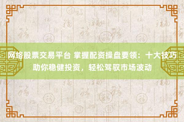 网络股票交易平台 掌握配资操盘要领：十大技巧助你稳健投资，轻松驾驭市场波动