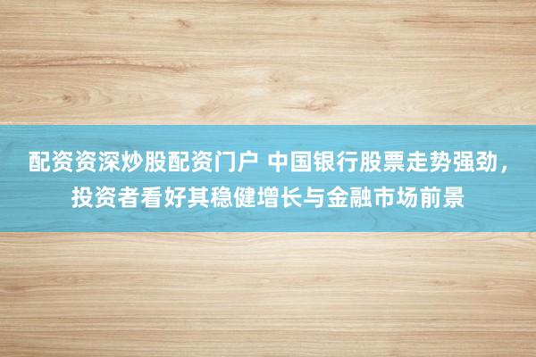 配资资深炒股配资门户 中国银行股票走势强劲，投资者看好其稳健增长与金融市场前景