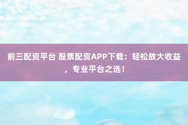 前三配资平台 股票配资APP下载：轻松放大收益，专业平台之选！