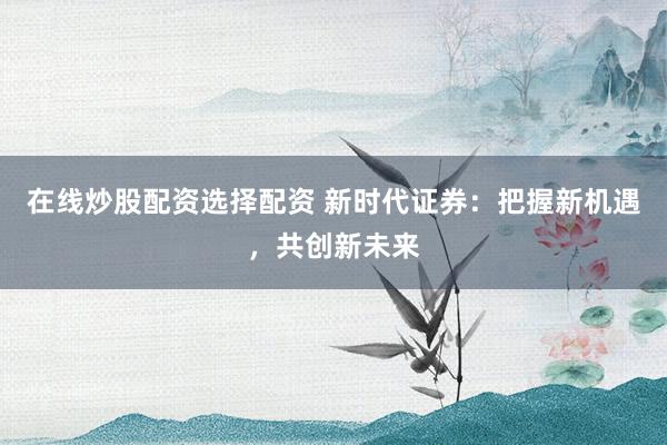 在线炒股配资选择配资 新时代证券：把握新机遇，共创新未来