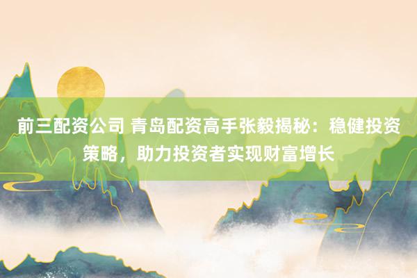 前三配资公司 青岛配资高手张毅揭秘：稳健投资策略，助力投资者实现财富增长