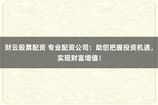 财云股票配资 专业配资公司：助您把握投资机遇，实现财富增值！