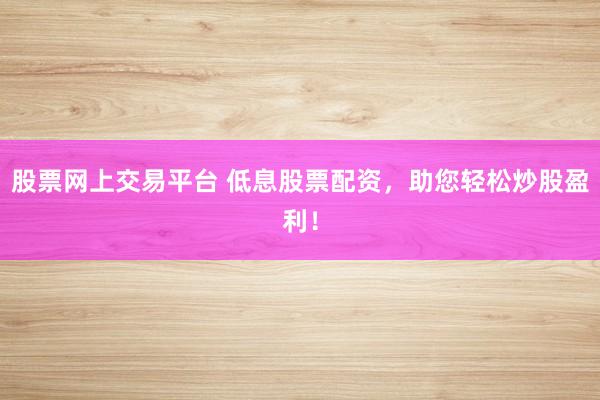 股票网上交易平台 低息股票配资，助您轻松炒股盈利！
