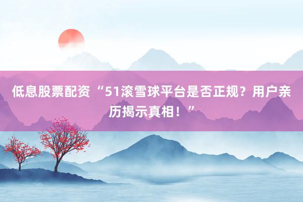 低息股票配资 “51滚雪球平台是否正规？用户亲历揭示真相！”