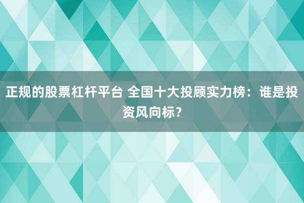 正规的股票杠杆平台 全国十大投顾实力榜：谁是投资风向标？