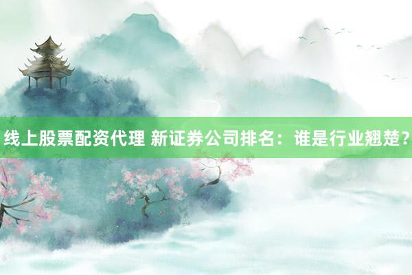 线上股票配资代理 新证券公司排名：谁是行业翘楚？