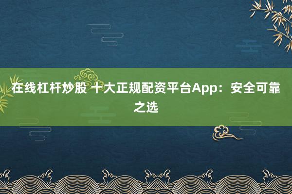 在线杠杆炒股 十大正规配资平台App：安全可靠之选