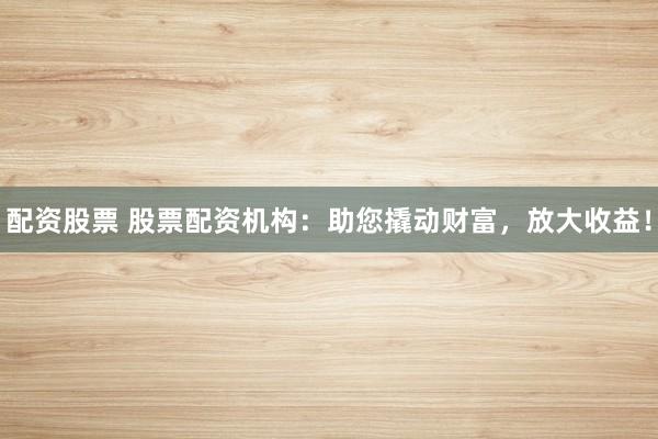 配资股票 股票配资机构：助您撬动财富，放大收益！
