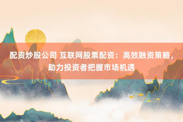 配资炒股公司 互联网股票配资：高效融资策略，助力投资者把握市场机遇