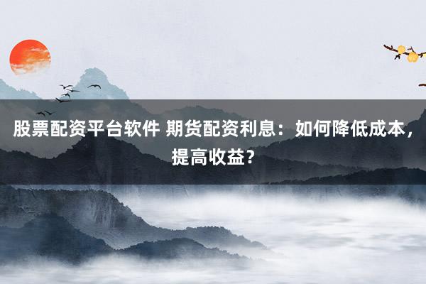 股票配资平台软件 期货配资利息：如何降低成本，提高收益？