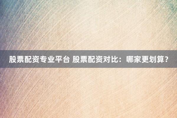 股票配资专业平台 股票配资对比：哪家更划算？