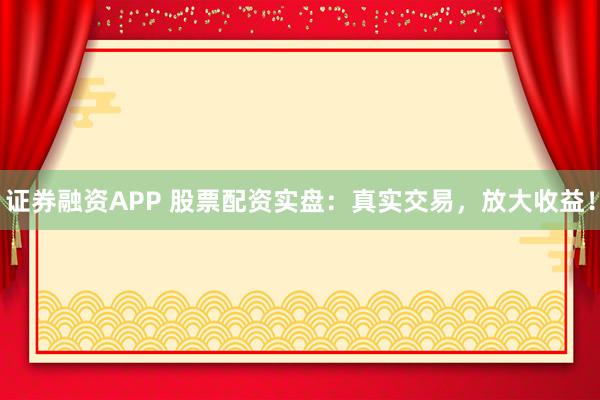 证券融资APP 股票配资实盘：真实交易，放大收益！