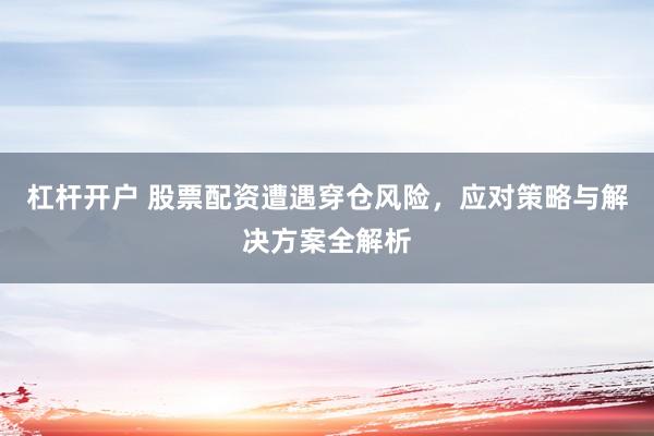 杠杆开户 股票配资遭遇穿仓风险，应对策略与解决方案全解析