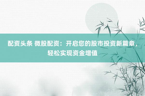 配资头条 微股配资：开启您的股市投资新篇章，轻松实现资金增值