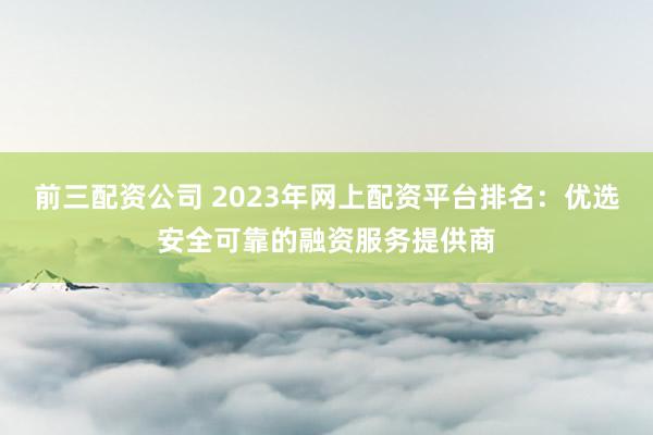 前三配资公司 2023年网上配资平台排名：优选安全可靠的融资服务提供商