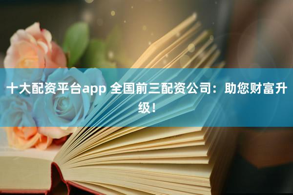 十大配资平台app 全国前三配资公司：助您财富升级！