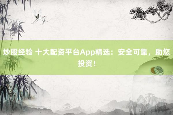 炒股经验 十大配资平台App精选：安全可靠，助您投资！