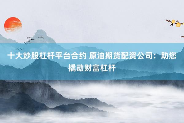 十大炒股杠杆平台合约 原油期货配资公司：助您撬动财富杠杆