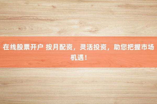 在线股票开户 按月配资，灵活投资，助您把握市场机遇！