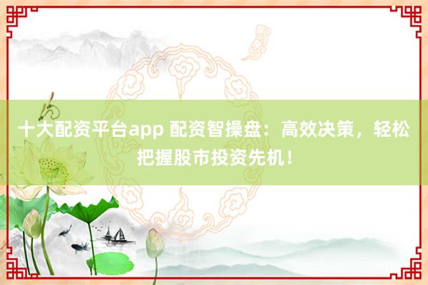 十大配资平台app 配资智操盘：高效决策，轻松把握股市投资先机！