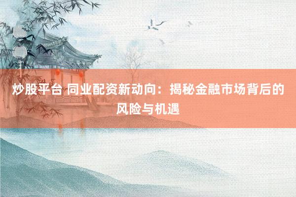 炒股平台 同业配资新动向：揭秘金融市场背后的风险与机遇