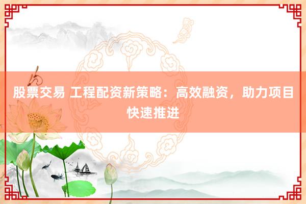 股票交易 工程配资新策略：高效融资，助力项目快速推进