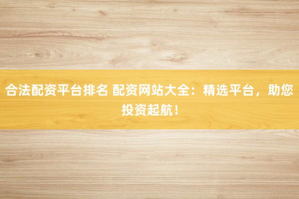 合法配资平台排名 配资网站大全：精选平台，助您投资起航！