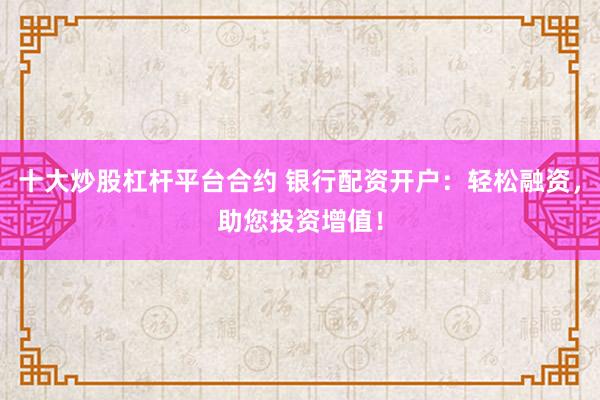十大炒股杠杆平台合约 银行配资开户：轻松融资，助您投资增值！