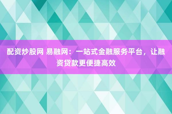 配资炒股网 易融网：一站式金融服务平台，让融资贷款更便捷高效