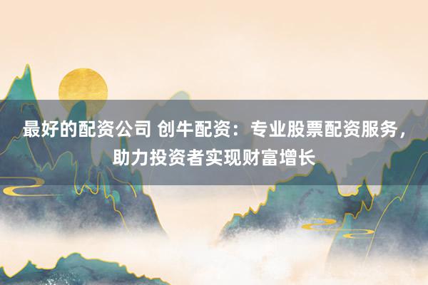 最好的配资公司 创牛配资：专业股票配资服务，助力投资者实现财富增长