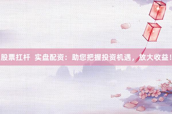 股票扛杆  实盘配资：助您把握投资机遇，放大收益！