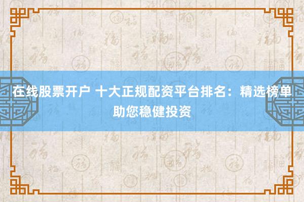 在线股票开户 十大正规配资平台排名：精选榜单助您稳健投资