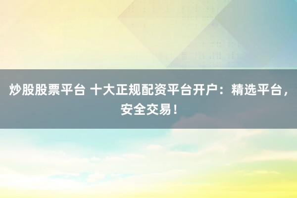 炒股股票平台 十大正规配资平台开户：精选平台，安全交易！