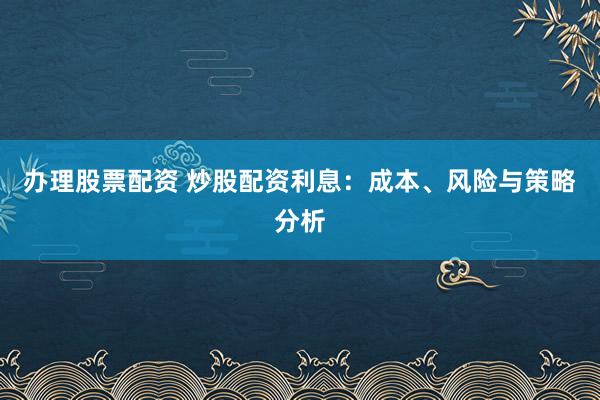 办理股票配资 炒股配资利息：成本、风险与策略分析