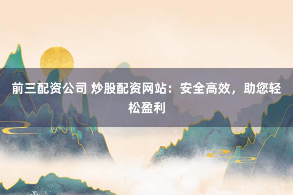 前三配资公司 炒股配资网站：安全高效，助您轻松盈利
