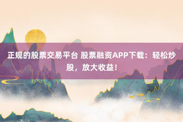 正规的股票交易平台 股票融资APP下载：轻松炒股，放大收益！