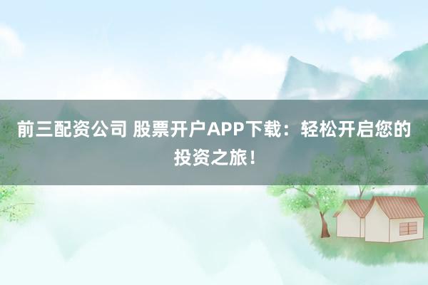 前三配资公司 股票开户APP下载：轻松开启您的投资之旅！