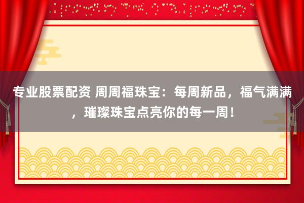 专业股票配资 周周福珠宝：每周新品，福气满满，璀璨珠宝点亮你的每一周！