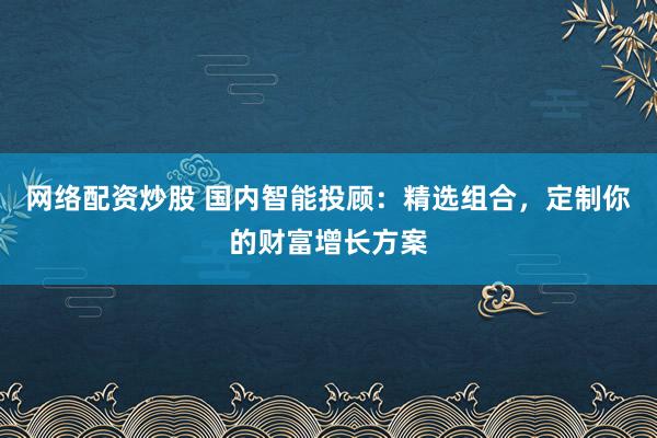 网络配资炒股 国内智能投顾：精选组合，定制你的财富增长方案