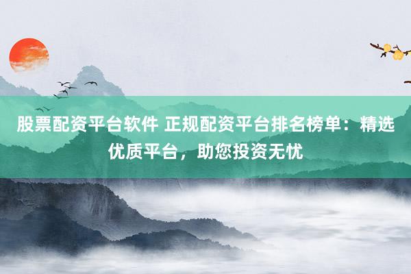 股票配资平台软件 正规配资平台排名榜单：精选优质平台，助您投资无忧