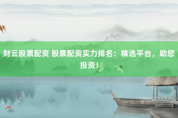 财云股票配资 股票配资实力排名：精选平台，助您投资！